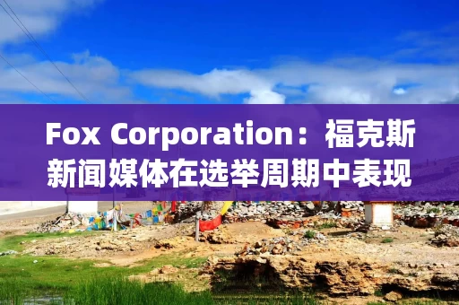 Fox Corporation：福克斯新闻媒体在选举周期中表现突出 观众总数同比增长超过40%