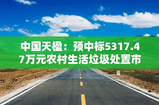 中国天楹：预中标5317.47万元农村生活垃圾处置市场化服务项目