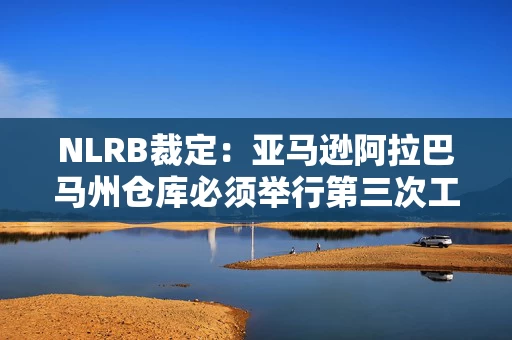 NLRB裁定：亚马逊阿拉巴马州仓库必须举行第三次工会投票