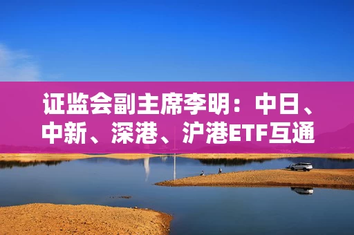 证监会副主席李明：中日、中新、深港、沪港ETF互通顺利运行 成功推出24只ETF互通产品