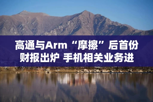 高通与Arm“摩擦”后首份财报出炉 手机相关业务进入回暖期