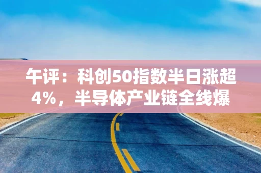 午评：科创50指数半日涨超4%，半导体产业链全线爆发