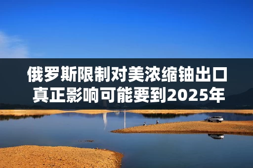 俄罗斯限制对美浓缩铀出口 真正影响可能要到2025年显现