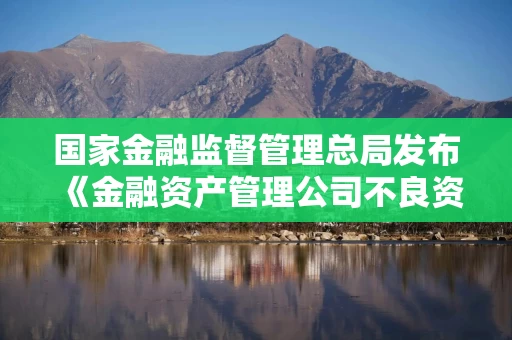 国家金融监督管理总局发布《金融资产管理公司不良资产业务管理办法》