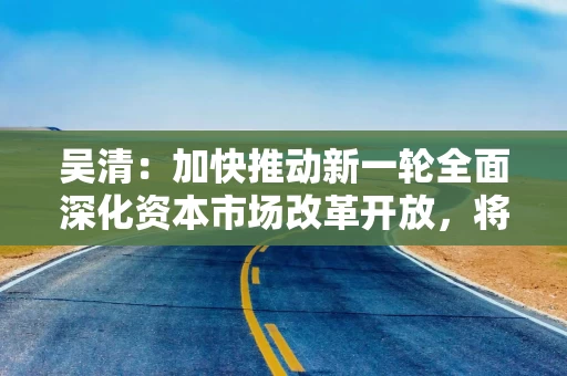 吴清：加快推动新一轮全面深化资本市场改革开放，将推更多务实举措