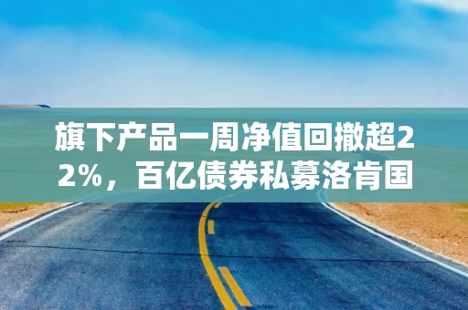 旗下产品一周净值回撤超22%，百亿债券私募洛肯国际又怎么了？