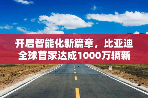 开启智能化新篇章，比亚迪全球首家达成1000万辆新能源汽车下线成就