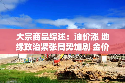 大宗商品综述：油价涨 地缘政治紧张局势加剧 金价升 铜价八周连跌