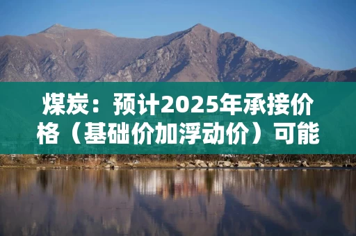 煤炭：预计2025年承接价格（基础价加浮动价）可能与今年水平持平或者略微下浮