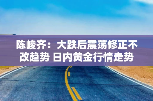 陈峻齐：大跌后震荡修正不改趋势 日内黄金行情走势分析及操作策略