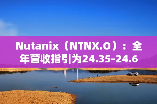 Nutanix（NTNX.O）：全年营收指引为24.35-24.65亿美元，同比增长14%