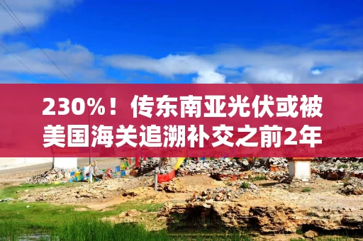 230%！传东南亚光伏或被美国海关追溯补交之前2年关税，压力传导至相关国内企业