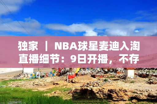 独家 ｜ NBA球星麦迪入淘直播细节：9日开播，不存在每年1200万独家签约费