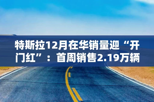 特斯拉12月在华销量迎“开门红”：首周销售2.19万辆汽车 创Q4最高