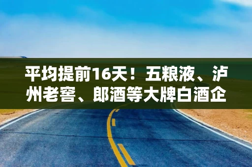 平均提前16天！五粮液、泸州老窖、郎酒等大牌白酒企业竞相抢发蛇年生肖酒