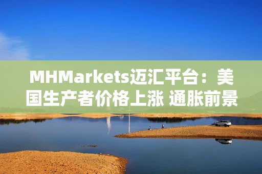 MHMarkets迈汇平台：美国生产者价格上涨 通胀前景依旧不明