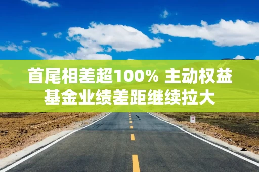 首尾相差超100% 主动权益基金业绩差距继续拉大