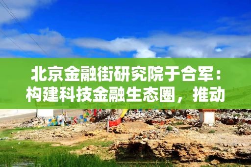 北京金融街研究院于合军：构建科技金融生态圈，推动形成新质生产力乘数效应