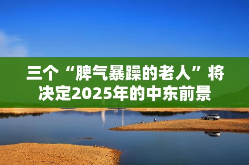 三个“脾气暴躁的老人”将决定2025年的中东前景