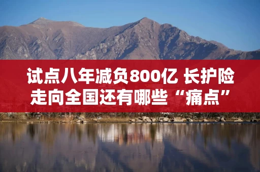 试点八年减负800亿 长护险走向全国还有哪些“痛点”？