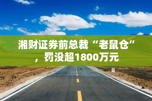 湘财证券前总裁“老鼠仓”，罚没超1800万元