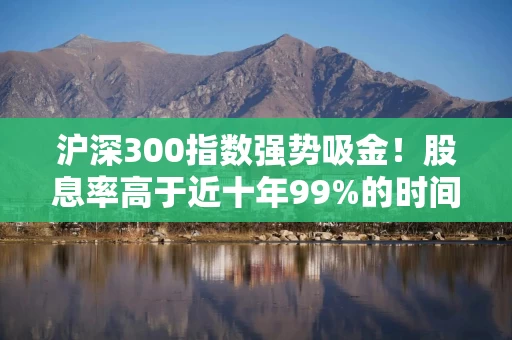 沪深300指数强势吸金！股息率高于近十年99%的时间！510300份额创年内新高！