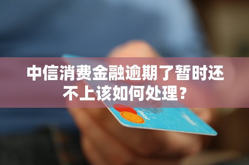 中信消费金融逾期了暂时还不上该如何处理？