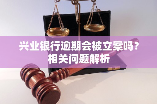 兴业银行逾期会被立案吗？相关问题解析