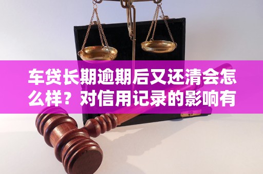 车贷长期逾期后又还清会怎么样？对信用记录的影响有多大？