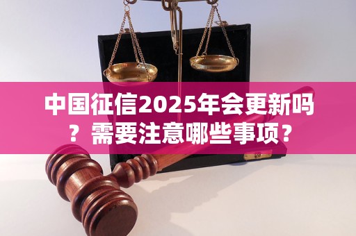 中国征信2025年会更新吗？需要注意哪些事项？